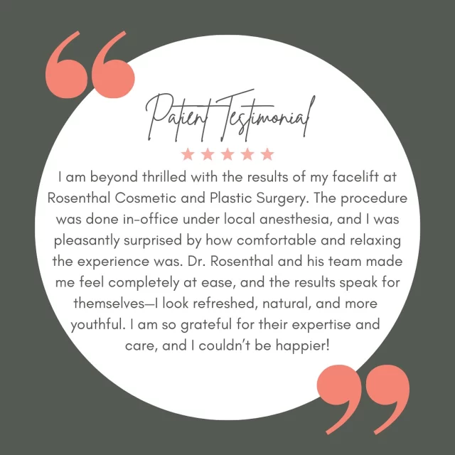 📣 #TestimonialTuesday 

⭐⭐⭐⭐⭐

“I am beyond thrilled with the results of my facelift at Rosenthal Cosmetic and Plastic Surgery. The procedure was done in-office under local anesthesia, and I was pleasantly surprised by how comfortable and relaxing the experience was. Dr. Rosenthal and his team made me feel completely at ease, and the results speak for themselves—I look refreshed, natural, and more youthful. I am so grateful for their expertise and care, and I couldn’t be happier!”